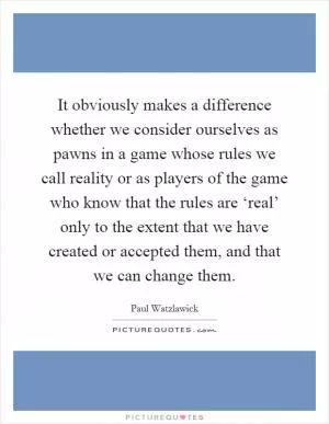 It obviously makes a difference whether we consider ourselves as pawns in a game whose rules we call reality or as players of the game who know that the rules are ‘real’ only to the extent that we have created or accepted them, and that we can change them Picture Quote #1