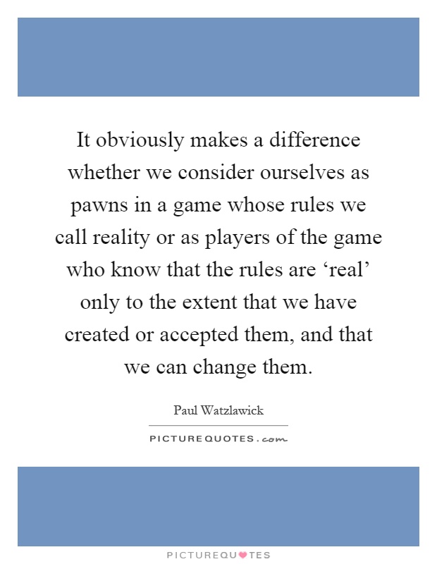It obviously makes a difference whether we consider ourselves as pawns in a game whose rules we call reality or as players of the game who know that the rules are ‘real' only to the extent that we have created or accepted them, and that we can change them Picture Quote #1