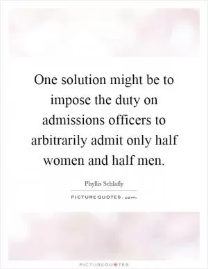 One solution might be to impose the duty on admissions officers to arbitrarily admit only half women and half men Picture Quote #1