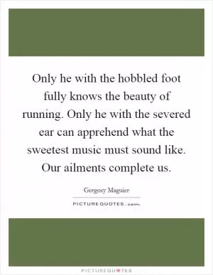 Only he with the hobbled foot fully knows the beauty of running. Only he with the severed ear can apprehend what the sweetest music must sound like. Our ailments complete us Picture Quote #1