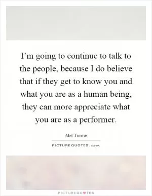 I’m going to continue to talk to the people, because I do believe that if they get to know you and what you are as a human being, they can more appreciate what you are as a performer Picture Quote #1