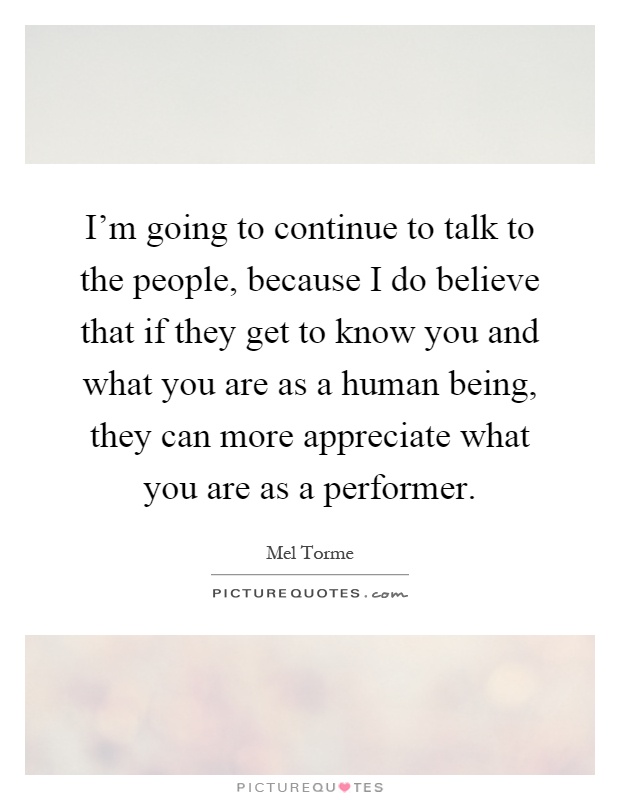 I'm going to continue to talk to the people, because I do believe that if they get to know you and what you are as a human being, they can more appreciate what you are as a performer Picture Quote #1