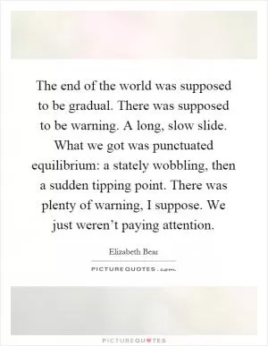 The end of the world was supposed to be gradual. There was supposed to be warning. A long, slow slide. What we got was punctuated equilibrium: a stately wobbling, then a sudden tipping point. There was plenty of warning, I suppose. We just weren’t paying attention Picture Quote #1