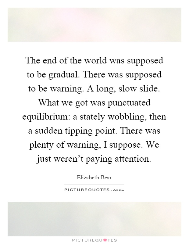 The end of the world was supposed to be gradual. There was supposed to be warning. A long, slow slide. What we got was punctuated equilibrium: a stately wobbling, then a sudden tipping point. There was plenty of warning, I suppose. We just weren't paying attention Picture Quote #1