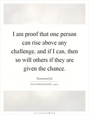 I am proof that one person can rise above any challenge, and if I can, then so will others if they are given the chance Picture Quote #1