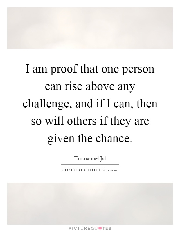 I am proof that one person can rise above any challenge, and if I can, then so will others if they are given the chance Picture Quote #1