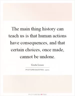 The main thing history can teach us is that human actions have consequences, and that certain choices, once made, cannot be undone Picture Quote #1