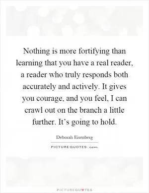 Nothing is more fortifying than learning that you have a real reader, a reader who truly responds both accurately and actively. It gives you courage, and you feel, I can crawl out on the branch a little further. It’s going to hold Picture Quote #1