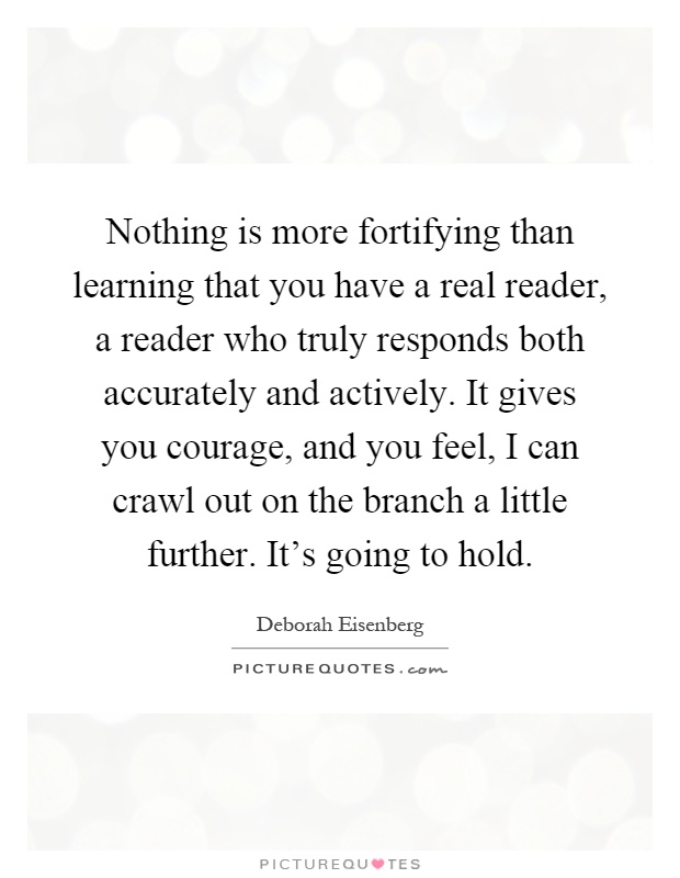 Nothing is more fortifying than learning that you have a real reader, a reader who truly responds both accurately and actively. It gives you courage, and you feel, I can crawl out on the branch a little further. It's going to hold Picture Quote #1