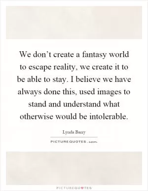 We don’t create a fantasy world to escape reality, we create it to be able to stay. I believe we have always done this, used images to stand and understand what otherwise would be intolerable Picture Quote #1