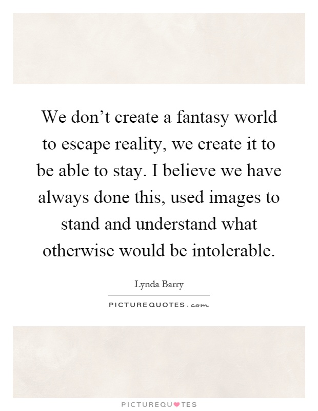 We don't create a fantasy world to escape reality, we create it to be able to stay. I believe we have always done this, used images to stand and understand what otherwise would be intolerable Picture Quote #1