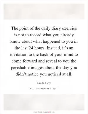 The point of the daily diary exercise is not to record what you already know about what happened to you in the last 24 hours. Instead, it’s an invitation to the back of your mind to come forward and reveal to you the perishable images about the day you didn’t notice you noticed at all Picture Quote #1