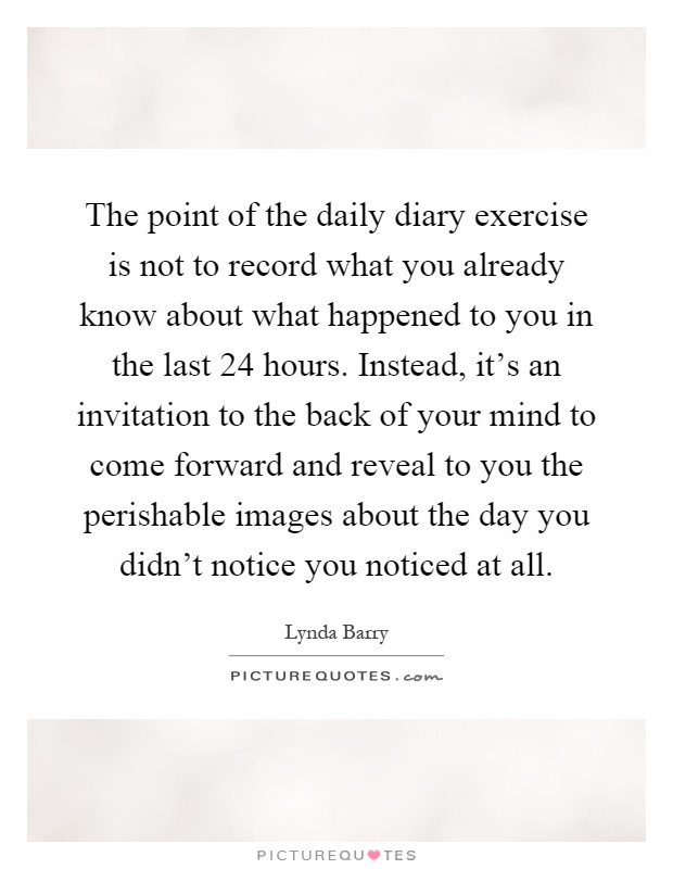 The point of the daily diary exercise is not to record what you already know about what happened to you in the last 24 hours. Instead, it's an invitation to the back of your mind to come forward and reveal to you the perishable images about the day you didn't notice you noticed at all Picture Quote #1