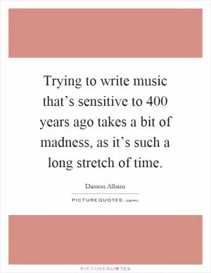 Trying to write music that’s sensitive to 400 years ago takes a bit of madness, as it’s such a long stretch of time Picture Quote #1