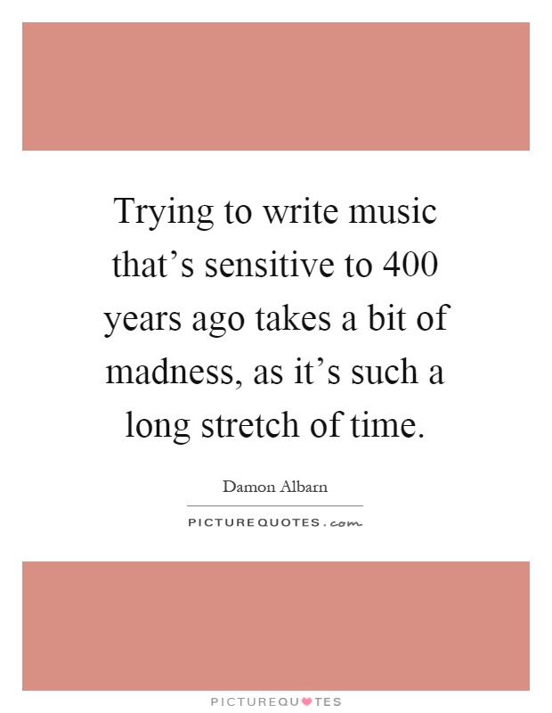 Trying to write music that's sensitive to 400 years ago takes a bit of madness, as it's such a long stretch of time Picture Quote #1