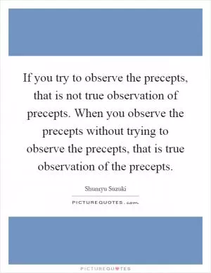If you try to observe the precepts, that is not true observation of precepts. When you observe the precepts without trying to observe the precepts, that is true observation of the precepts Picture Quote #1
