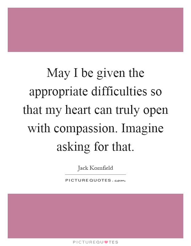 May I be given the appropriate difficulties so that my heart can truly open with compassion. Imagine asking for that Picture Quote #1