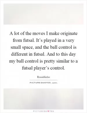 A lot of the moves I make originate from futsal. It’s played in a very small space, and the ball control is different in futsal. And to this day my ball control is pretty similar to a futsal player’s control Picture Quote #1