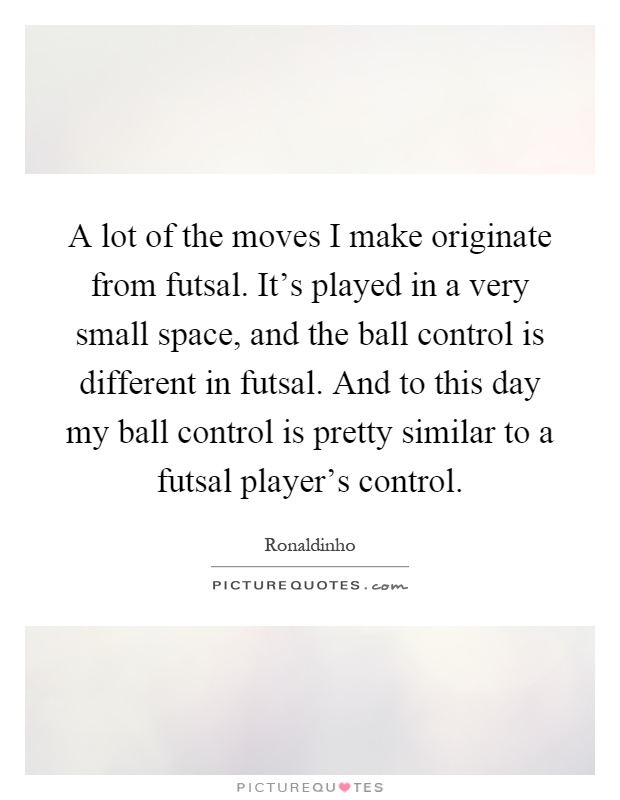 A lot of the moves I make originate from futsal. It's played in a very small space, and the ball control is different in futsal. And to this day my ball control is pretty similar to a futsal player's control Picture Quote #1