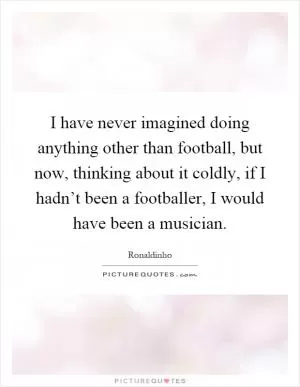 I have never imagined doing anything other than football, but now, thinking about it coldly, if I hadn’t been a footballer, I would have been a musician Picture Quote #1
