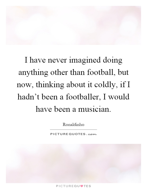 I have never imagined doing anything other than football, but now, thinking about it coldly, if I hadn't been a footballer, I would have been a musician Picture Quote #1