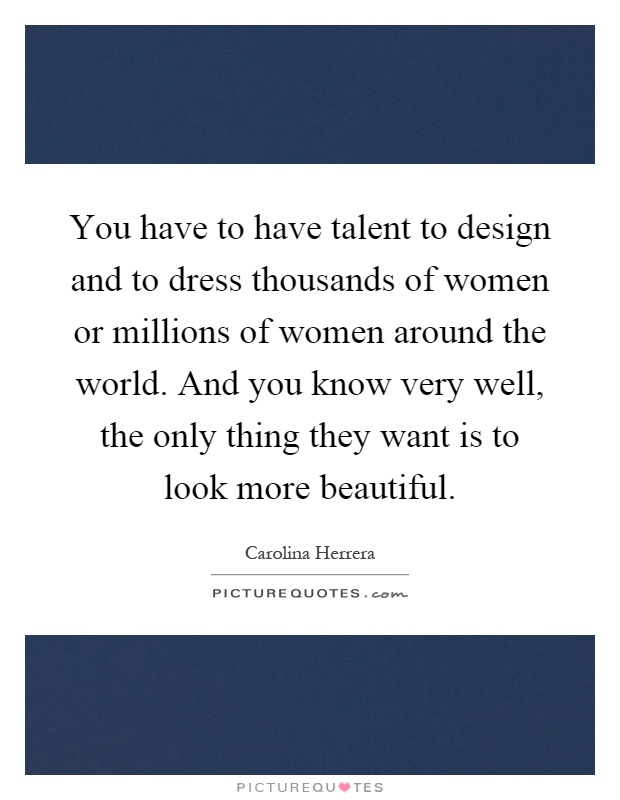 You have to have talent to design and to dress thousands of women or millions of women around the world. And you know very well, the only thing they want is to look more beautiful Picture Quote #1