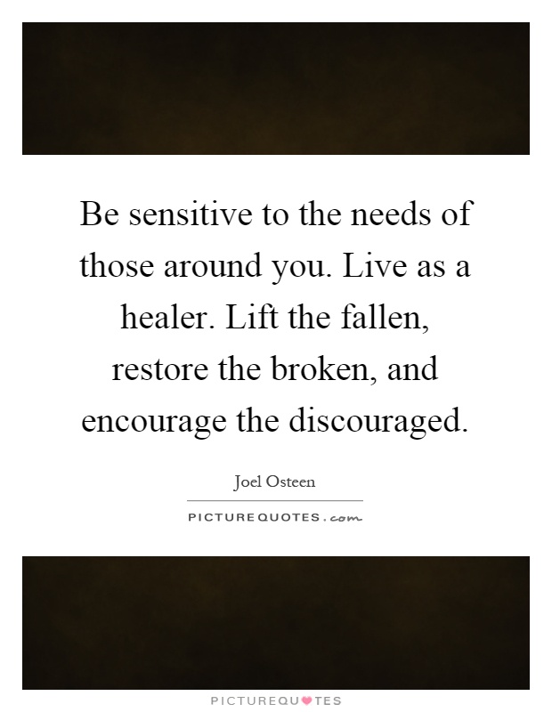 Be sensitive to the needs of those around you. Live as a healer. Lift the fallen, restore the broken, and encourage the discouraged Picture Quote #1