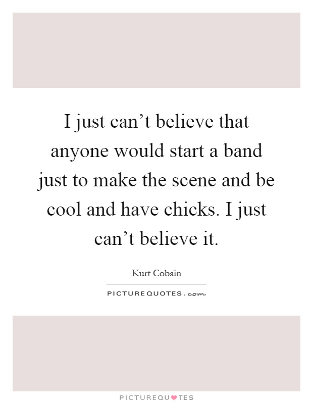 I just can't believe that anyone would start a band just to make the scene and be cool and have chicks. I just can't believe it Picture Quote #1