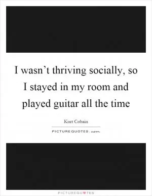 I wasn’t thriving socially, so I stayed in my room and played guitar all the time Picture Quote #1