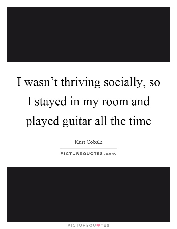 I wasn't thriving socially, so I stayed in my room and played guitar all the time Picture Quote #1