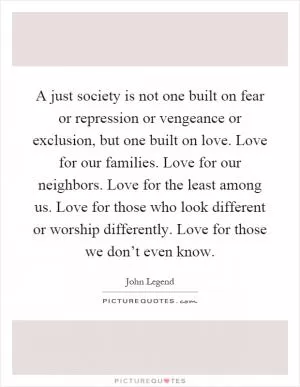 A just society is not one built on fear or repression or vengeance or exclusion, but one built on love. Love for our families. Love for our neighbors. Love for the least among us. Love for those who look different or worship differently. Love for those we don’t even know Picture Quote #1