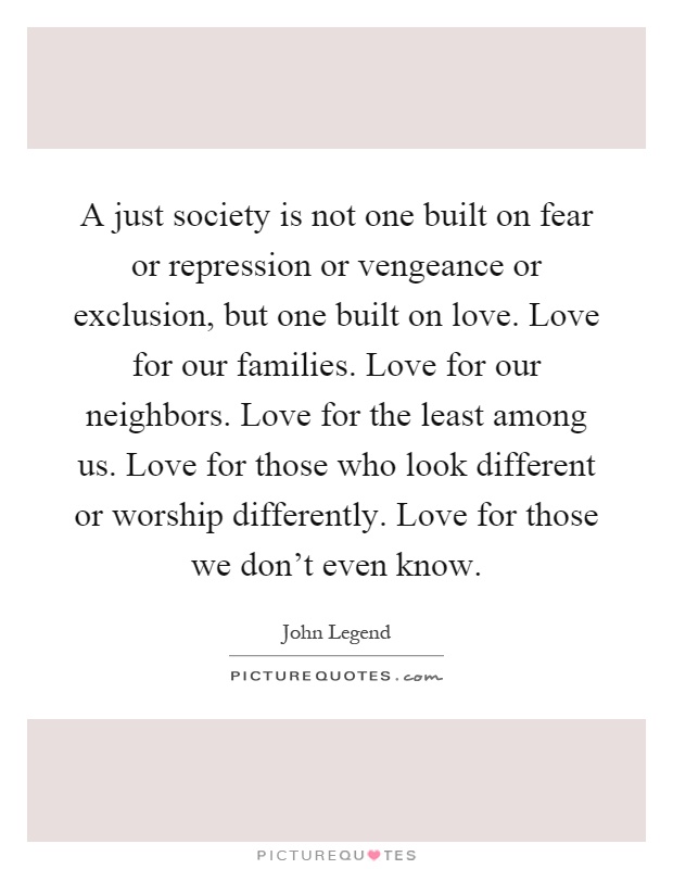 A just society is not one built on fear or repression or vengeance or exclusion, but one built on love. Love for our families. Love for our neighbors. Love for the least among us. Love for those who look different or worship differently. Love for those we don't even know Picture Quote #1