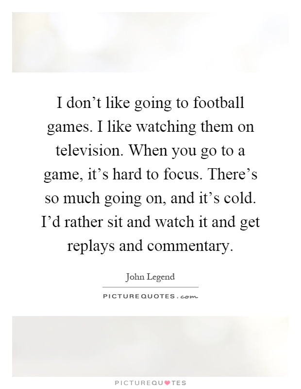 I don't like going to football games. I like watching them on television. When you go to a game, it's hard to focus. There's so much going on, and it's cold. I'd rather sit and watch it and get replays and commentary Picture Quote #1