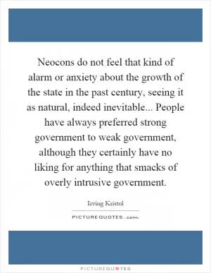 Neocons do not feel that kind of alarm or anxiety about the growth of the state in the past century, seeing it as natural, indeed inevitable... People have always preferred strong government to weak government, although they certainly have no liking for anything that smacks of overly intrusive government Picture Quote #1