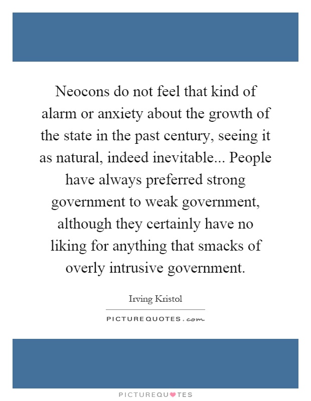 Neocons do not feel that kind of alarm or anxiety about the growth of the state in the past century, seeing it as natural, indeed inevitable... People have always preferred strong government to weak government, although they certainly have no liking for anything that smacks of overly intrusive government Picture Quote #1