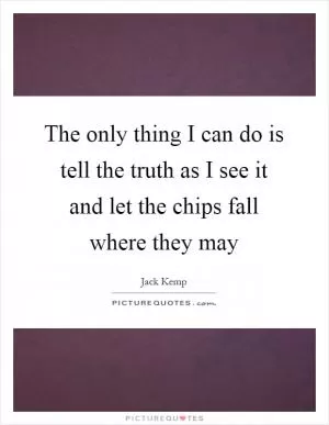 The only thing I can do is tell the truth as I see it and let the chips fall where they may Picture Quote #1