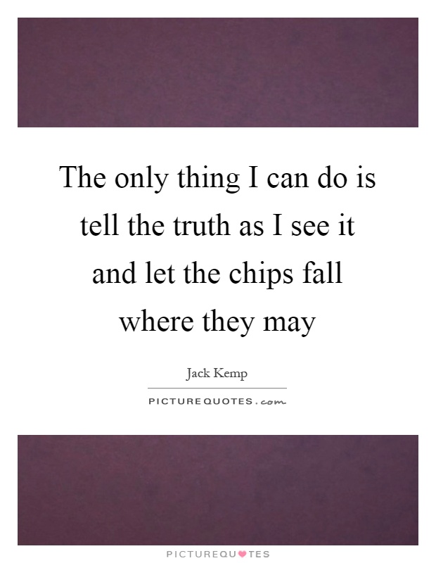 The only thing I can do is tell the truth as I see it and let the chips fall where they may Picture Quote #1