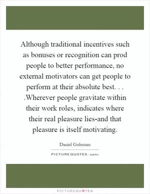 Although traditional incentives such as bonuses or recognition can prod people to better performance, no external motivators can get people to perform at their absolute best....Wherever people gravitate within their work roles, indicates where their real pleasure lies-and that pleasure is itself motivating Picture Quote #1