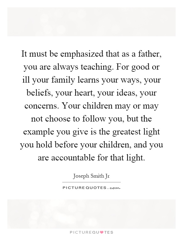 It must be emphasized that as a father, you are always teaching. For good or ill your family learns your ways, your beliefs, your heart, your ideas, your concerns. Your children may or may not choose to follow you, but the example you give is the greatest light you hold before your children, and you are accountable for that light Picture Quote #1