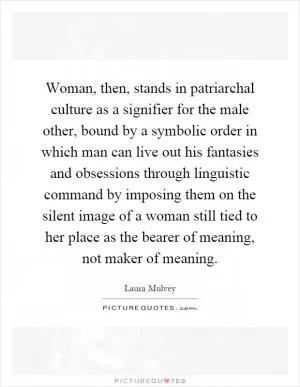 Woman, then, stands in patriarchal culture as a signifier for the male other, bound by a symbolic order in which man can live out his fantasies and obsessions through linguistic command by imposing them on the silent image of a woman still tied to her place as the bearer of meaning, not maker of meaning Picture Quote #1
