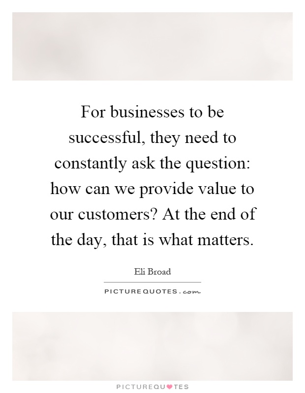 For businesses to be successful, they need to constantly ask the question: how can we provide value to our customers? At the end of the day, that is what matters Picture Quote #1