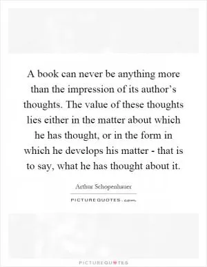 A book can never be anything more than the impression of its author’s thoughts. The value of these thoughts lies either in the matter about which he has thought, or in the form in which he develops his matter - that is to say, what he has thought about it Picture Quote #1