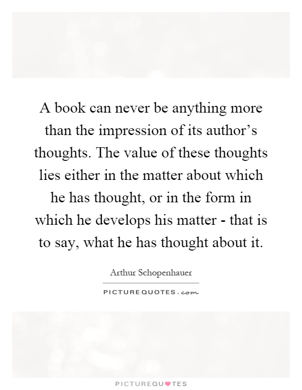 A book can never be anything more than the impression of its author's thoughts. The value of these thoughts lies either in the matter about which he has thought, or in the form in which he develops his matter - that is to say, what he has thought about it Picture Quote #1
