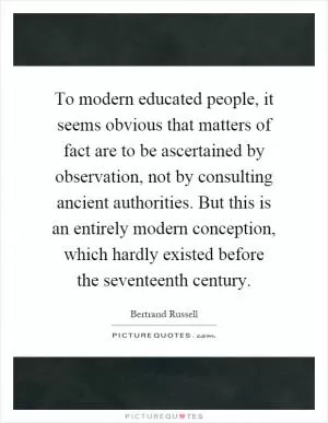 To modern educated people, it seems obvious that matters of fact are to be ascertained by observation, not by consulting ancient authorities. But this is an entirely modern conception, which hardly existed before the seventeenth century Picture Quote #1