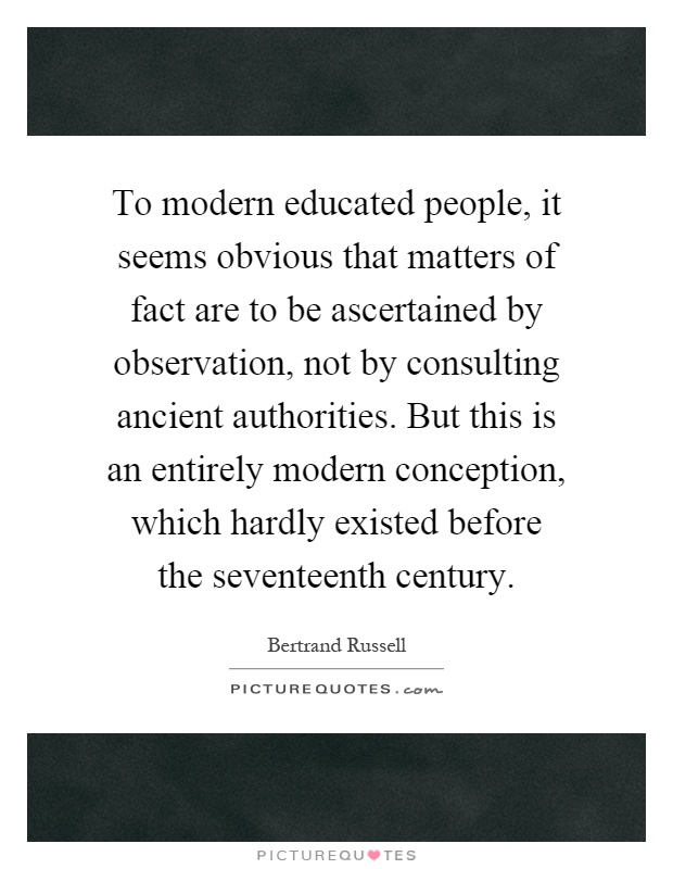 To modern educated people, it seems obvious that matters of fact are to be ascertained by observation, not by consulting ancient authorities. But this is an entirely modern conception, which hardly existed before the seventeenth century Picture Quote #1