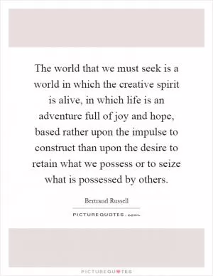 The world that we must seek is a world in which the creative spirit is alive, in which life is an adventure full of joy and hope, based rather upon the impulse to construct than upon the desire to retain what we possess or to seize what is possessed by others Picture Quote #1