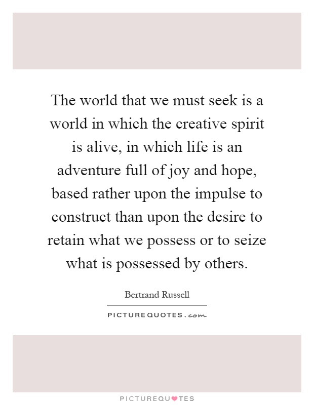 The world that we must seek is a world in which the creative spirit is alive, in which life is an adventure full of joy and hope, based rather upon the impulse to construct than upon the desire to retain what we possess or to seize what is possessed by others Picture Quote #1