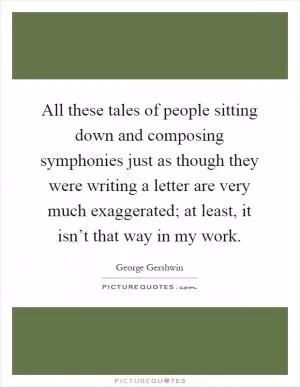 All these tales of people sitting down and composing symphonies just as though they were writing a letter are very much exaggerated; at least, it isn’t that way in my work Picture Quote #1