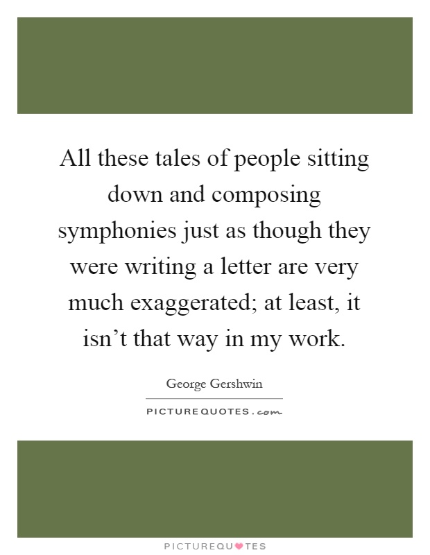 All these tales of people sitting down and composing symphonies just as though they were writing a letter are very much exaggerated; at least, it isn't that way in my work Picture Quote #1