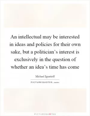 An intellectual may be interested in ideas and policies for their own sake, but a politician’s interest is exclusively in the question of whether an idea’s time has come Picture Quote #1